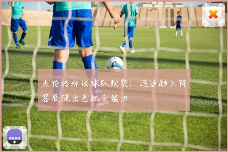 杰伦格林谈球队默契：迅速融入阵容展现出色配合能力
