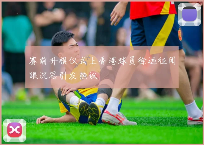 赛前升旗仪式上香港球员徐远征闭眼沉思引发热议