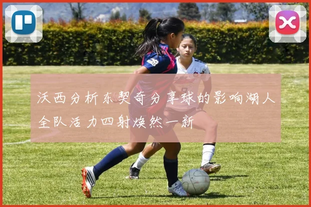沃西分析东契奇分享球的影响湖人全队活力四射焕然一新