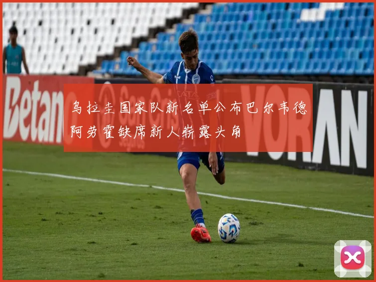 乌拉圭国家队新名单公布巴尔韦德阿劳霍缺席新人崭露头角