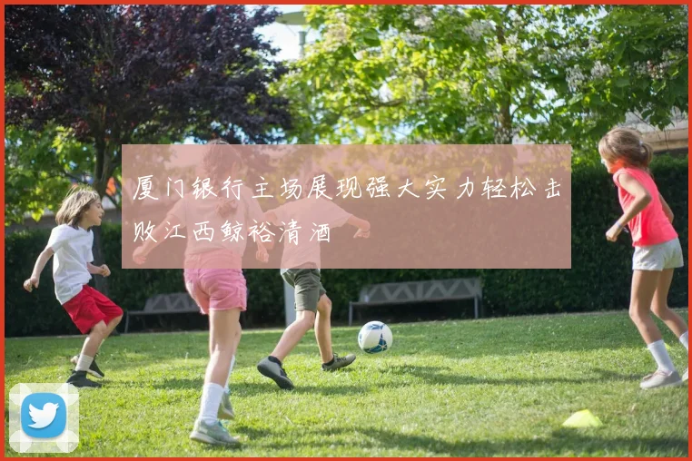 厦门银行主场展现强大实力轻松击败江西鲸裕清酒