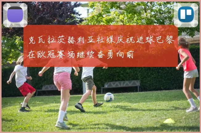 克瓦拉茨赫利亚社媒庆祝进球巴黎在欧冠赛场继续奋勇向前