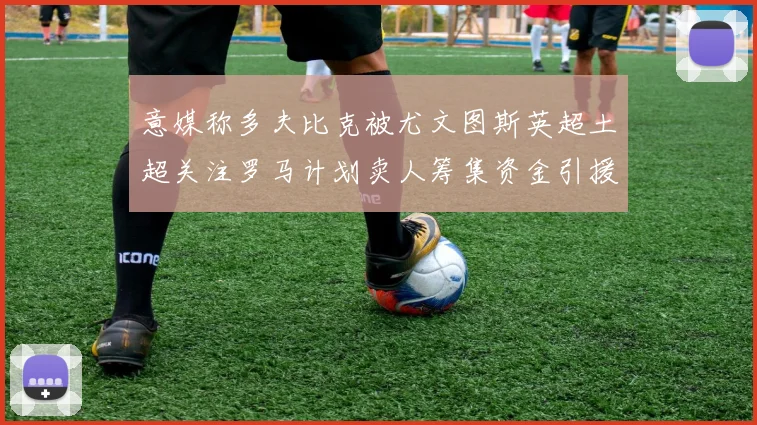 意媒称多夫比克被尤文图斯英超土超关注罗马计划卖人筹集资金引援