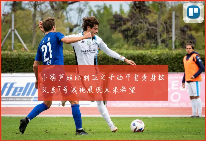 小葫芦娃比利亚之子西甲首秀身披父亲7号战袍展现未来希望