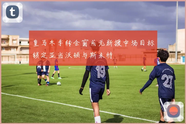 皇马冬季转会窗或无新援中场目标锁定亚当沃顿与斯米特