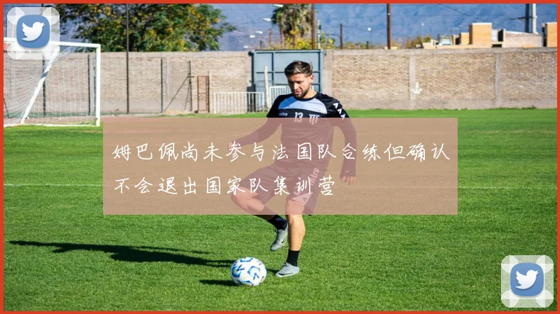 姆巴佩尚未参与法国队合练但确认不会退出国家队集训营