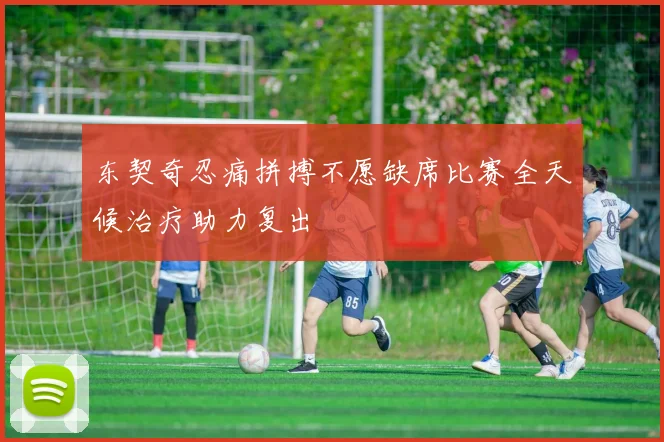 东契奇忍痛拼搏不愿缺席比赛全天候治疗助力复出