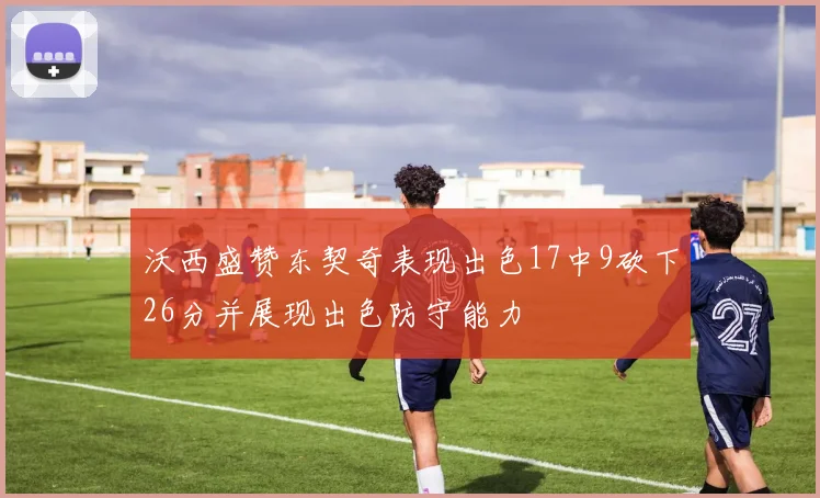 沃西盛赞东契奇表现出色17中9砍下26分并展现出色防守能力