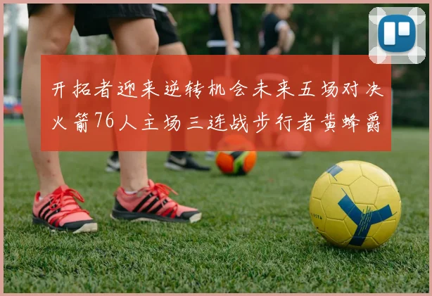 开拓者迎来逆转机会未来五场对决火箭76人主场三连战步行者黄蜂爵士
