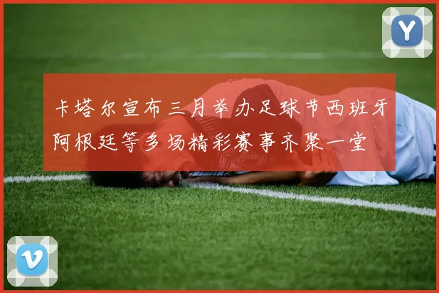 卡塔尔宣布三月举办足球节西班牙阿根廷等多场精彩赛事齐聚一堂