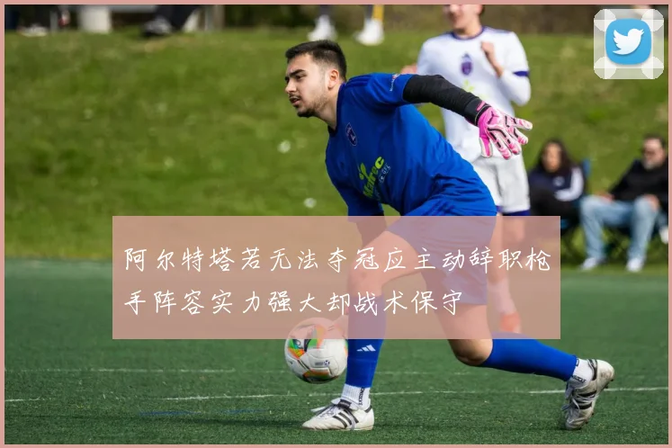 阿尔特塔若无法夺冠应主动辞职枪手阵容实力强大却战术保守