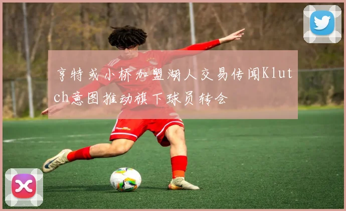 亨特或小桥加盟湖人交易传闻Klutch意图推动旗下球员转会