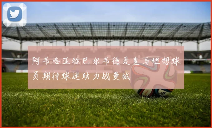 阿韦洛亚称巴尔韦德是皇马理想球员期待球迷助力战曼城