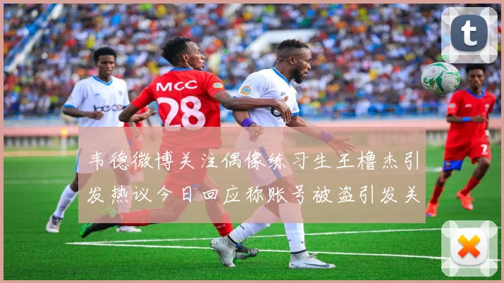 韦德微博关注偶像练习生王橹杰引发热议今日回应称账号被盗引发关注