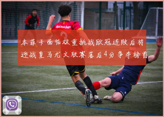 本菲卡面临双重挑战欧冠连败后将迎战皇马尤文联赛落后4分争夺榜首
