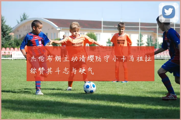 杰伦布朗主动请缨防守小卡马祖拉称赞其斗志与硬气