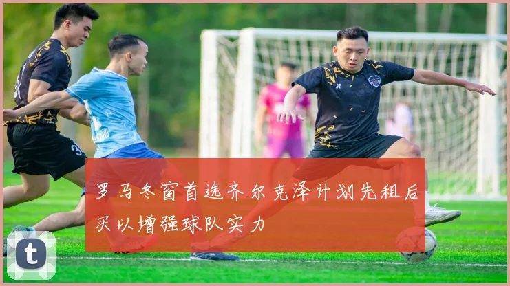 罗马冬窗首选齐尔克泽计划先租后买以增强球队实力