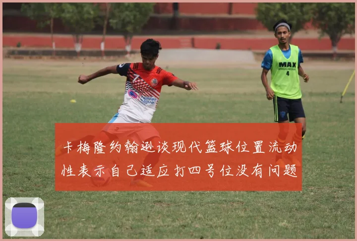 卡梅隆约翰逊谈现代篮球位置流动性表示自己适应打四号位没有问题