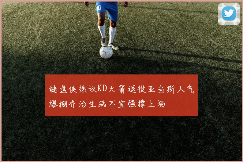 键盘侠热议KD火箭退役亚当斯人气爆棚乔治生病不宜强撑上场