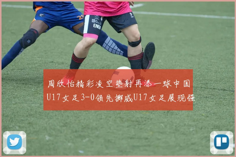 周欣怡精彩凌空垫射再添一球中国U17女足3-0领先挪威U17女足展现强劲实力