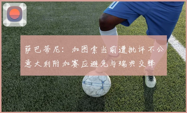 萨巴蒂尼：加图索当前遭批评不公意大利附加赛应避免与瑞典交锋