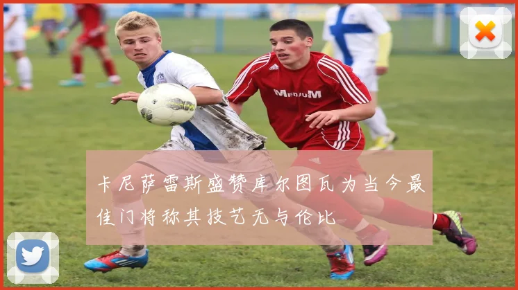 卡尼萨雷斯盛赞库尔图瓦为当今最佳门将称其技艺无与伦比
