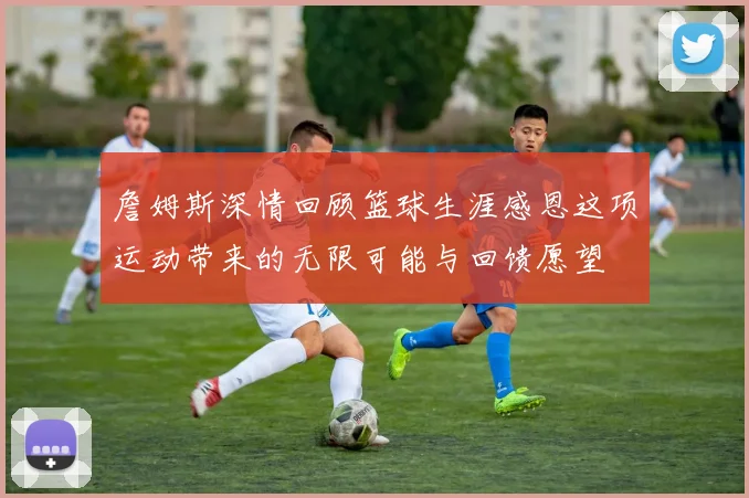 詹姆斯深情回顾篮球生涯感恩这项运动带来的无限可能与回馈愿望