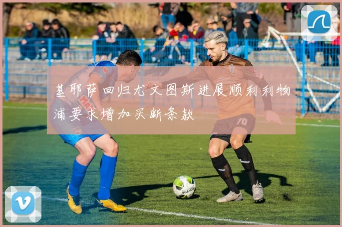 基耶萨回归尤文图斯进展顺利利物浦要求增加买断条款
