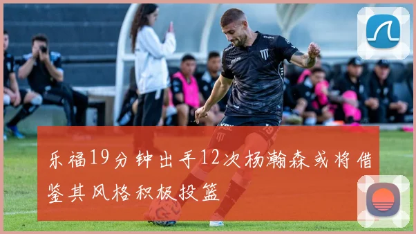 乐福19分钟出手12次杨瀚森或将借鉴其风格积极投篮