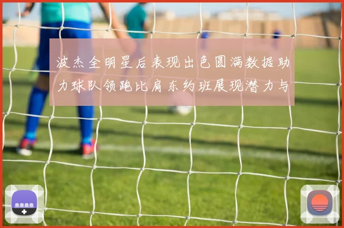 波杰全明星后表现出色圆满数据助力球队领跑比肩东约班展现潜力与实力