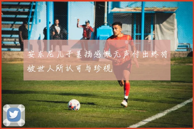 安东尼儿子基扬感慨无声付出终将被世人所认可与珍视