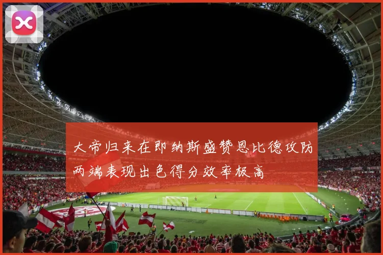 大帝归来在即纳斯盛赞恩比德攻防两端表现出色得分效率极高