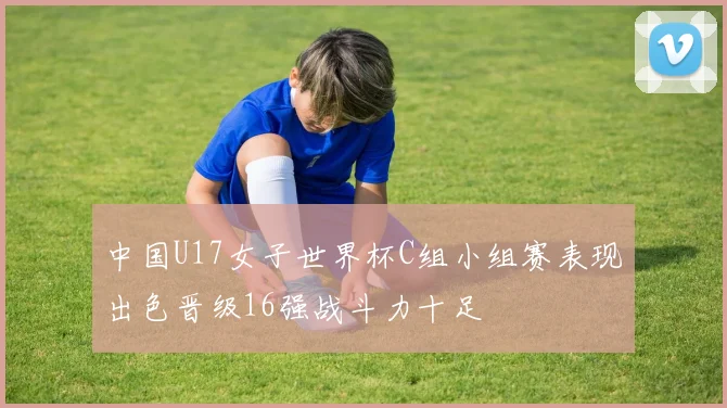 中国U17女子世界杯C组小组赛表现出色晋级16强战斗力十足