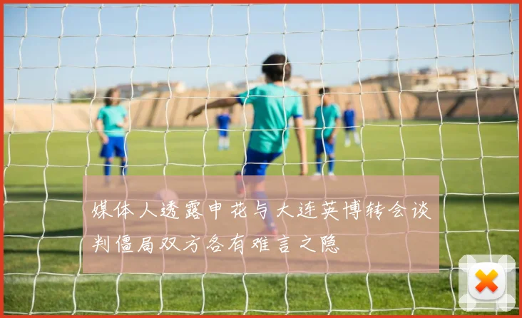 媒体人透露申花与大连英博转会谈判僵局双方各有难言之隐