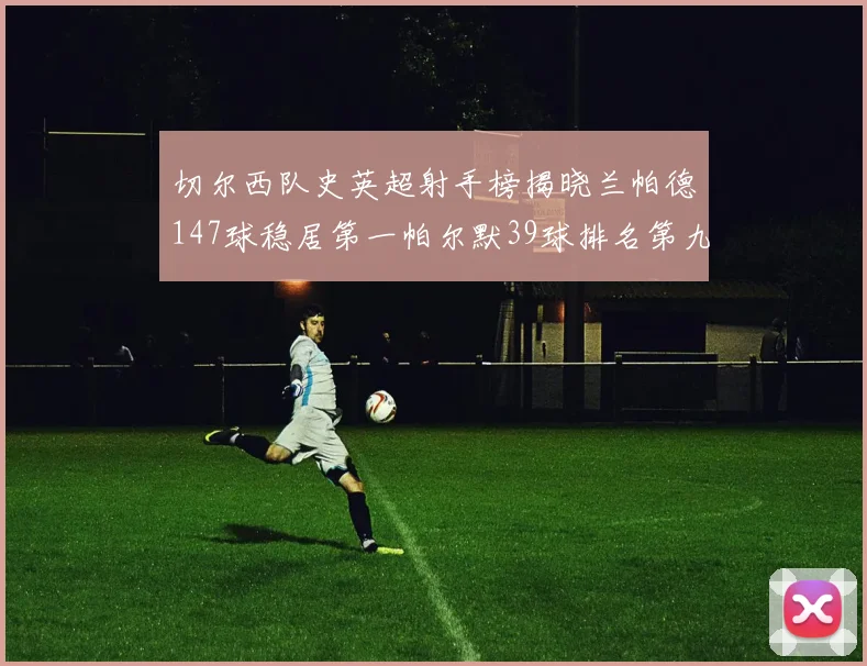 切尔西队史英超射手榜揭晓兰帕德147球稳居第一帕尔默39球排名第九