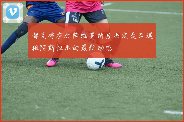 都灵将在对阵维罗纳后决定是否退租阿斯拉尼的最新动态