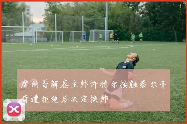摩纳哥解雇主帅许特尔接触泰尔齐奇遭拒绝后决定换帅