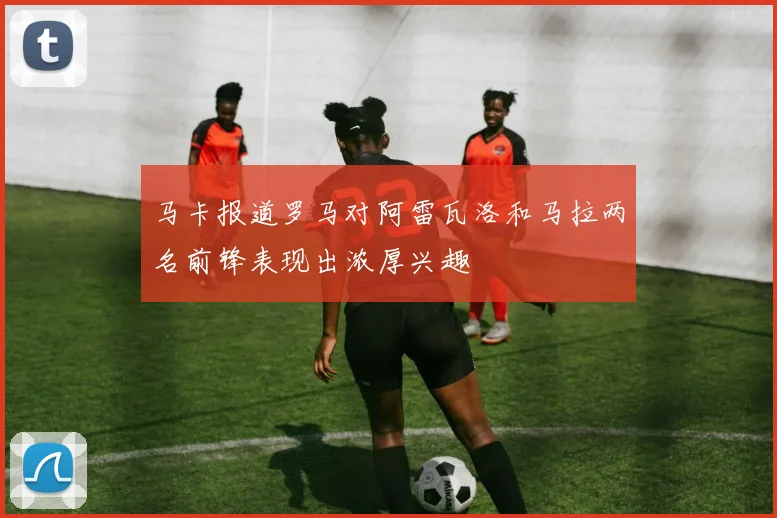 马卡报道罗马对阿雷瓦洛和马拉两名前锋表现出浓厚兴趣
