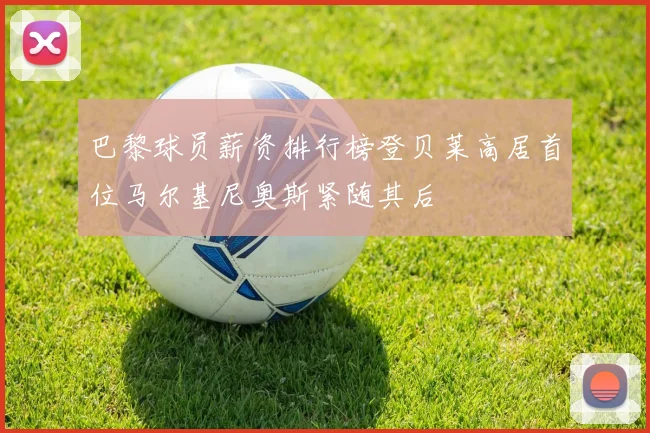 巴黎球员薪资排行榜登贝莱高居首位马尔基尼奥斯紧随其后