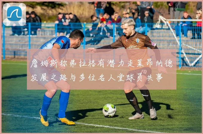 詹姆斯称弗拉格有潜力走莱昂纳德发展之路与多位名人堂球员共事